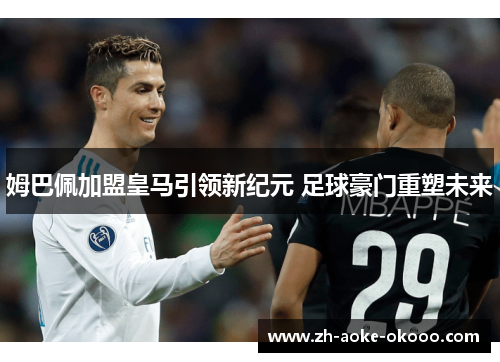 姆巴佩加盟皇马引领新纪元 足球豪门重塑未来