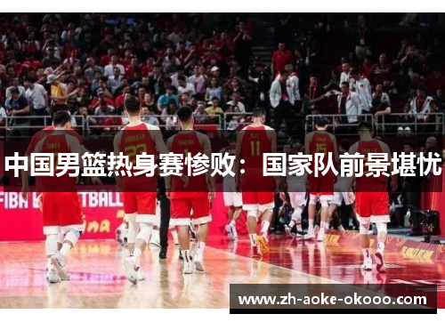 中国男篮热身赛惨败：国家队前景堪忧