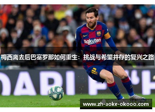 梅西离去后巴塞罗那如何重生：挑战与希望并存的复兴之路