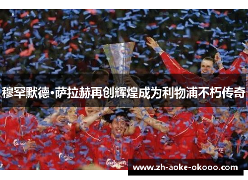 穆罕默德·萨拉赫再创辉煌成为利物浦不朽传奇