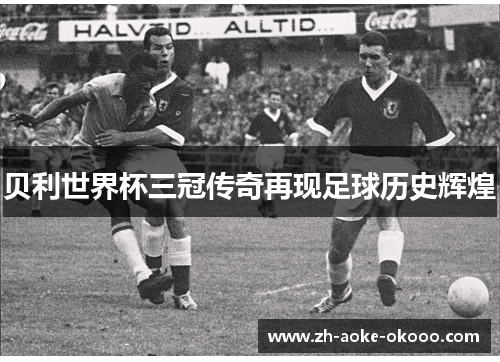 贝利世界杯三冠传奇再现足球历史辉煌