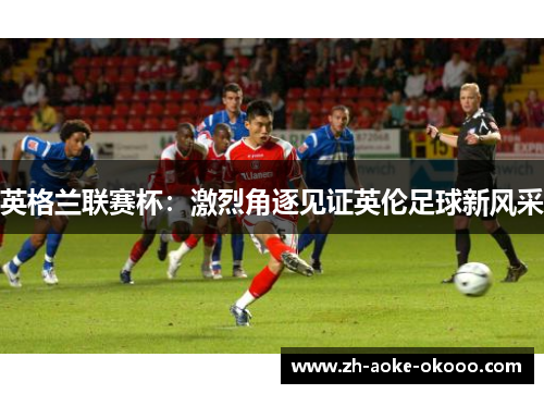 英格兰联赛杯：激烈角逐见证英伦足球新风采