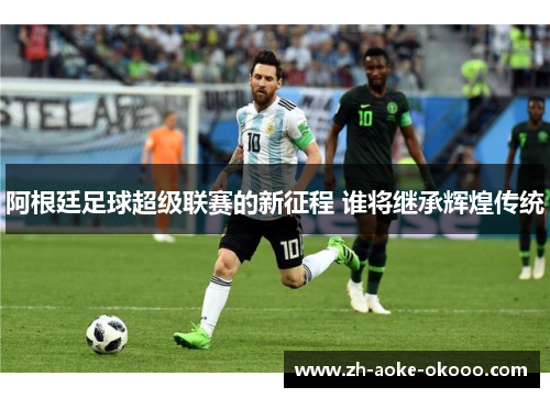 阿根廷足球超级联赛的新征程 谁将继承辉煌传统