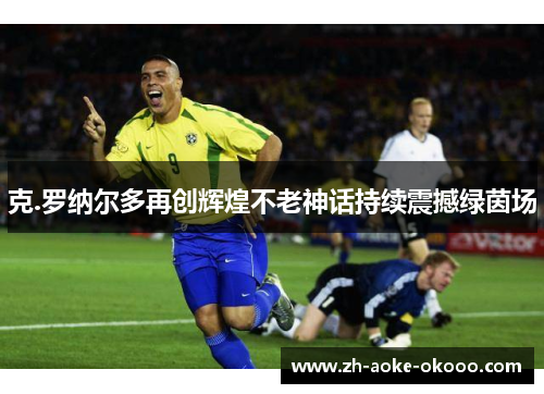 克.罗纳尔多再创辉煌不老神话持续震撼绿茵场