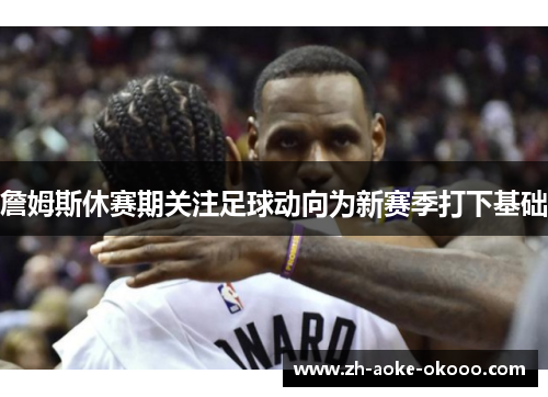 詹姆斯休赛期关注足球动向为新赛季打下基础