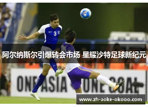 阿尔纳斯尔引爆转会市场 星耀沙特足球新纪元