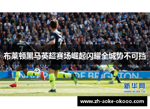 布莱顿黑马英超赛场崛起闪耀全城势不可挡